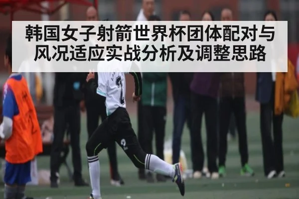 韩国女子射箭世界杯团体配对与风况适应实战分析及调整思路